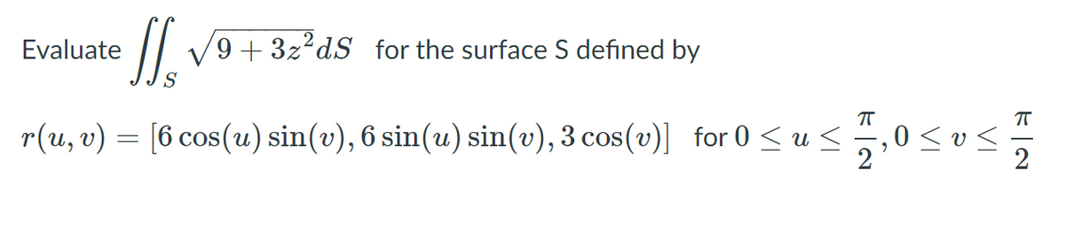 ### Surface Integral Calculation

To evaluate the surface integral 

\[ \iint_S \sqrt{9 + 3z^2} \, dS \]

for the surface \( S \) defined by the parametric equations:

\[ \mathbf{r}(u, v) = \left[ 6 \cos(u) \sin(v), 6 \sin(u) \sin(v), 3 \cos(v) \right] \]

we must consider the given bounds for the parameters \( u \) and \( v \):

\[ 0 \leq u \leq \frac{\pi}{2}, \quad 0 \leq v \leq \frac{\pi}{2}. \]

### Explanation of Parameters and Surface

- \( \mathbf{r}(u, v) \) specifies the parameterization of the surface \( S \).
- \( u \) and \( v \) are the parameters that vary within the given intervals.
- \( 6 \cos(u) \sin(v) \) and \( 6 \sin(u) \sin(v) \) represent the x and y coordinates respectively.
- \( 3 \cos(v) \) represents the z coordinate. 

The aim is to integrate the given function \( \sqrt{9 + 3z^2} \) over the surface area defined by the parametric equations.

### Important Considerations

For this problem, understanding the parametric representation of the surface and being able to compute the surface element \( dS \) will be crucial for carrying out the surface integral. The function under the integral involves the z-component of the parametric equations, which needs to be accounted for during the integration process.