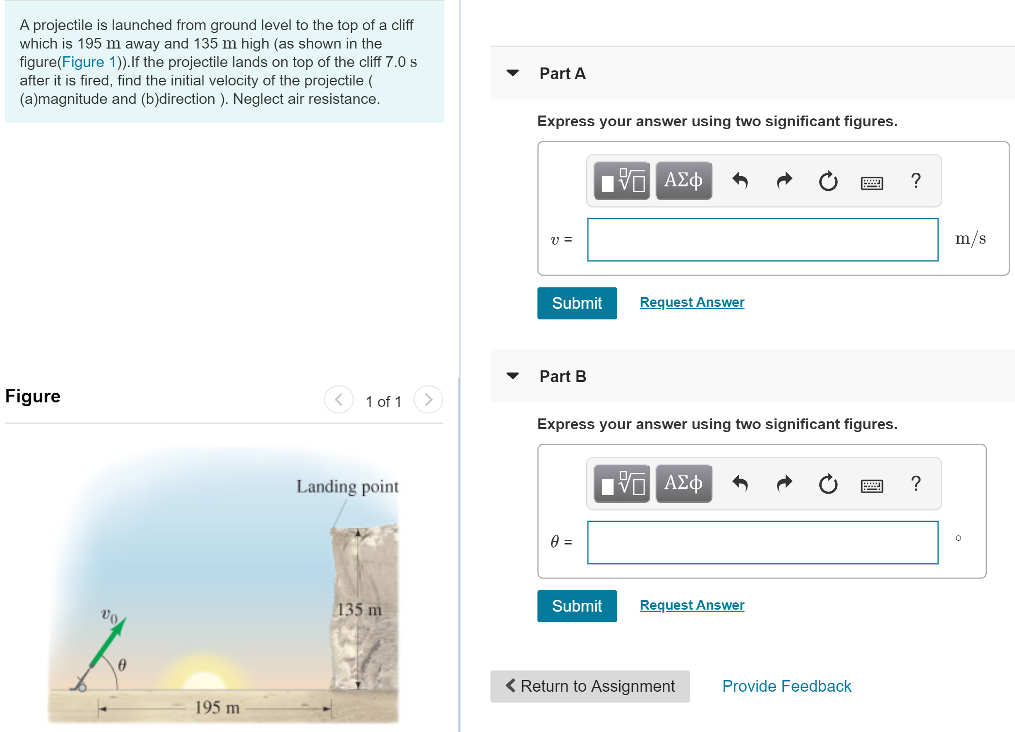 A projectile is launched from ground level to the top of a cliff
which is 195 m away and 135 m high (as shown in the
figure(Figure 1)). If the projectile lands on top of the cliff 7.0 s
after it is fired, find the initial velocity of the projectile
(a)magnitude and (b)direction). Neglect air resistance.
Part A
Express your answer using two significant figures.
ΑΣφ
m/s
V =
Request Answer
Submit
Part B
Figure
>
1 of 1
Express your answer using two significant figures.
ΑΣφ
?
Landing point
0 =
Request Answer
Submit
135 m
vo
Return to Assignment
Provide Feedback
195 m
