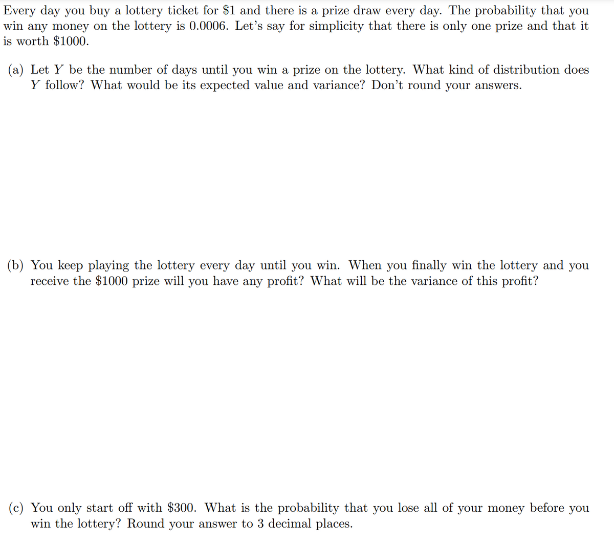 Every day you buy a lottery ticket for $1 and there is a prize draw every day. The probability that you
win any money on the lottery is 0.0006. Let's say for simplicity that there is only one prize and that it
is worth $1000.
(a) Let Y be the number of days until you win a prize on the lottery. What kind of distribution does
Y follow? What would be its expected value and variance? Don't round your answers.
(b) You keep playing the lottery every day until you win. When you finally win the lottery and you
receive the $1000 prize will you have any profit? What will be the variance of this profit?
You only start off with $300. What is the probability that you lose all of your money before you
win the lottery? Round your answer to 3 decimal places.
