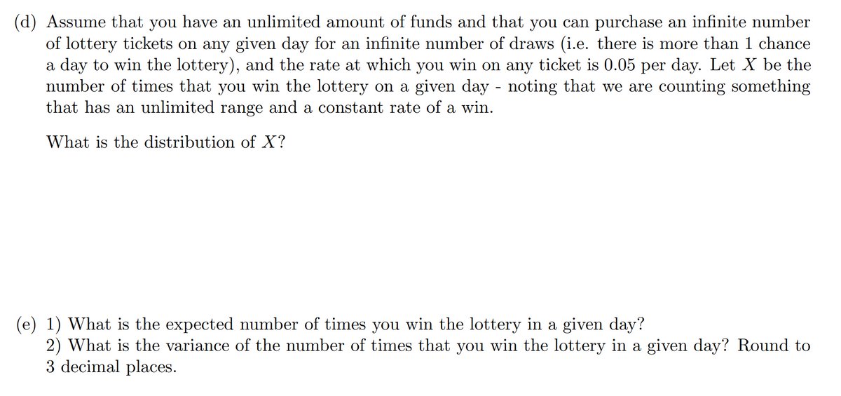 (d) Assume that you have an unlimited amount of funds and that you can purchase an infinite number
of lottery tickets on any given day for an infinite number of draws (i.e. there is more than 1 chance
a day to win the lottery), and the rate at which you win on any ticket is 0.05 per day. Let X be the
number of times that you win the lottery on a given day - noting that we are counting something
that has an unlimited range and a constant rate of a win.
What is the distribution of X?
(e) 1) What is the expected number of times you win the lottery in a given day?
2) What is the variance of the number of times that you win the lottery in a given day? Round to
3 decimal places.
