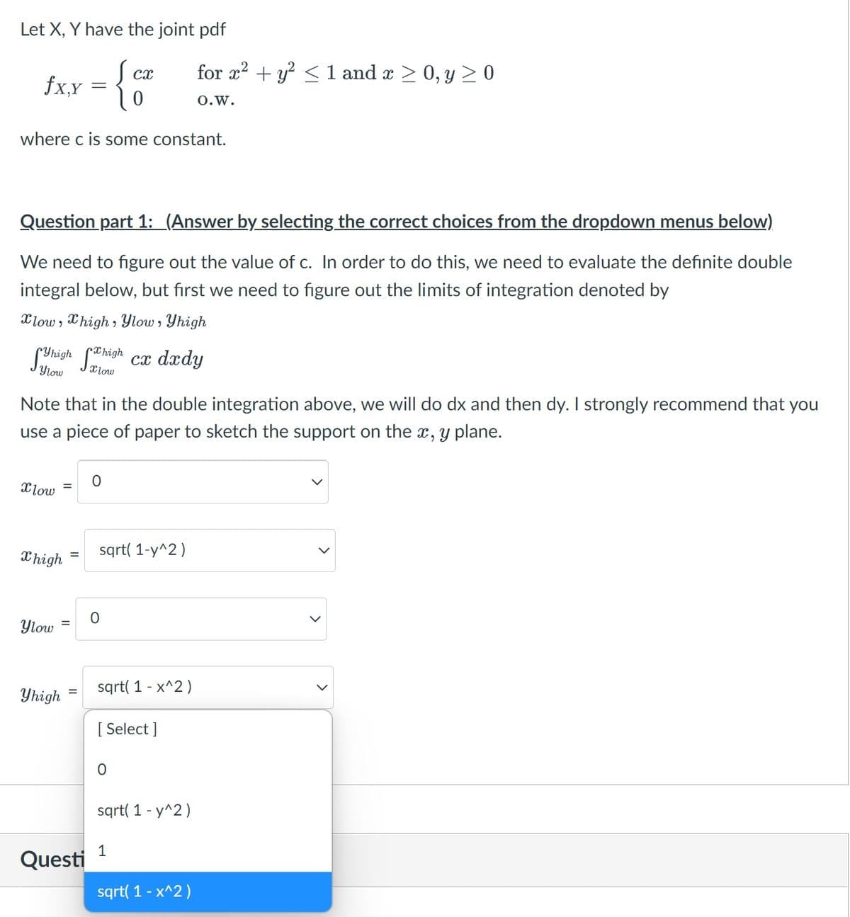 Let X, Y have the joint pdf
for x? + y? < 1 and x > 0, y > 0
cx
fx,x
O.w.
where c is some constant.
Question part 1: (Answer by selecting the correct choices from the dropdown menus below)
We need to figure out the value of c. In order to do this, we need to evaluate the definite double
integral below, but first we need to figure out the limits of integration denoted by
Xlow , Xhigh , Ylow , Yhigh
Suhigh Shish ca dady
Ylow
Xlow
Note that in the double integration above, we will do dx and then dy. I strongly recommend that you
use a piece of paper to sketch the support on the x, y plane.
Xlow
sqrt( 1-y^2)
X high
Ylow
sqrt( 1 - x^2 )
Yhigh
[ Select ]
sqrt( 1 - y^2)
1
Questi
sqrt( 1 - x^2)
>
