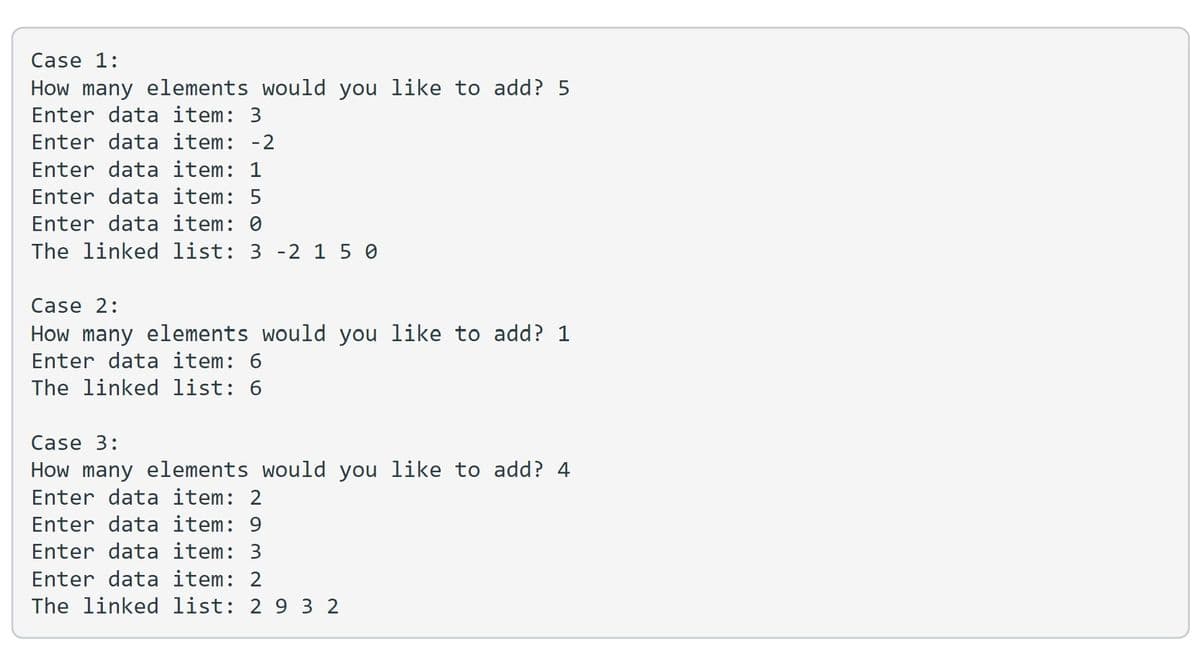 Case 1:
How many elements would you like to add? 5
Enter data item: 3
Enter data item: -2
Enter data item: 1
Enter data item: 5
Enter data item: 0
The linked list: 3 -2 1 5 0
Case 2:
How many elements would you like to add? 1
Enter data item: 6
The linked list: 6
Case 3:
How many elements would you like to add? 4
Enter data item: 2
Enter data item: 9
Enter data item: 3
Enter data item: 2
The linked list: 2 9 3 2
