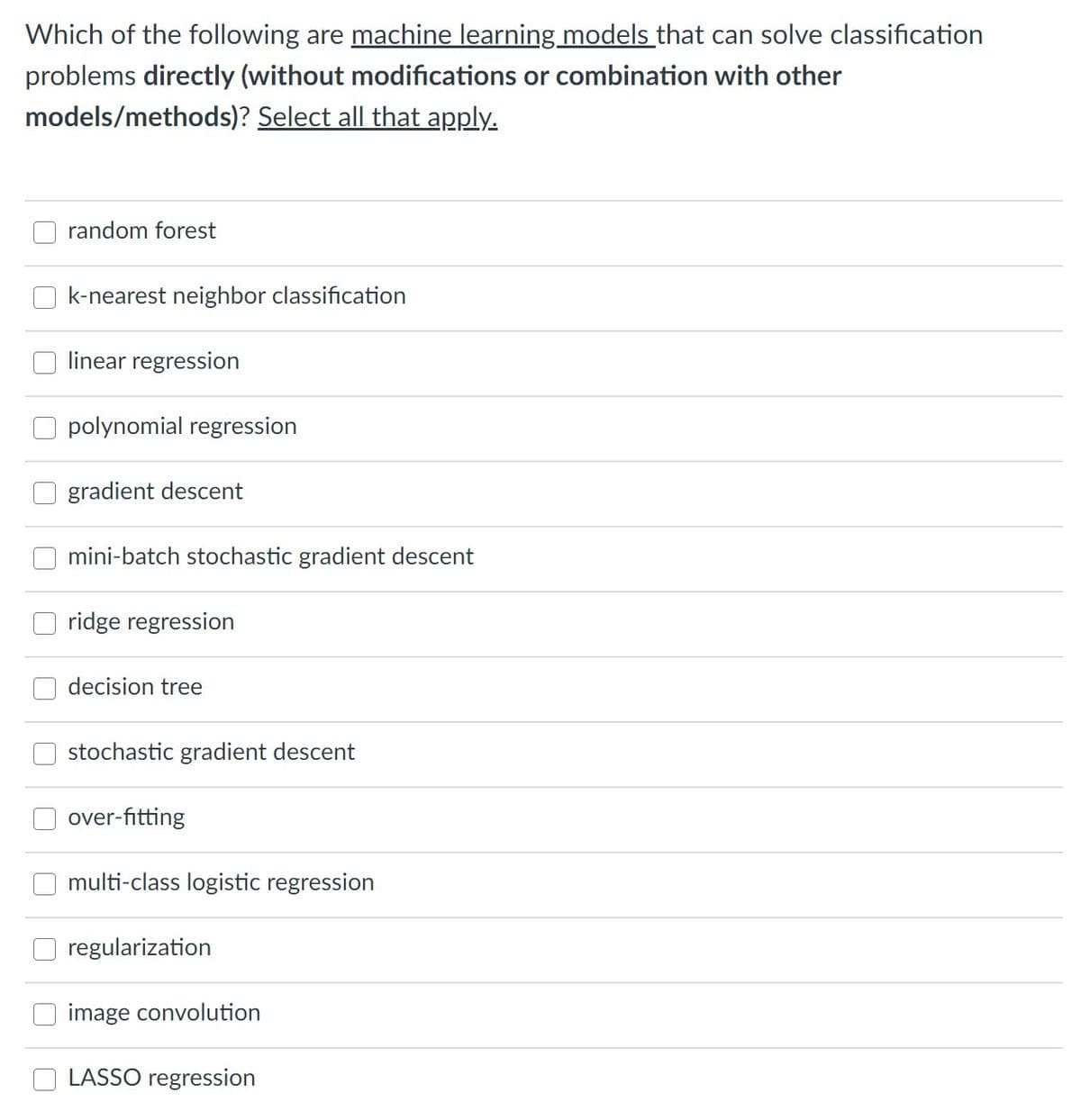 Which of the following are machine learning models that can solve classification
problems directly (without modifications or combination with other
models/methods)? Select all that apply.
random forest
k-nearest neighbor classification
linear regression
polynomial regression
gradient descent
mini-batch stochastic gradient descent
ridge regression
decision tree
stochastic gradient descent
over-fitting
multi-class logistic regression
regularization
image convolution
LASSO regression
