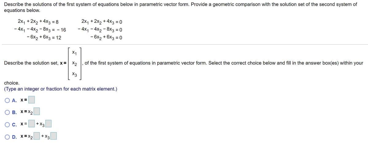 Describe the solutions of the first system of equations below in parametric vector form. Provide a geometric comparison with the solution set of the second system of equations below.

\[
\begin{align*}
2x_1 + 2x_2 + 4x_3 &= 8 \\
-4x_1 - 4x_2 - 8x_3 &= -16 \\
-6x_2 + 6x_3 &= 12 \\
\end{align*}
\]

\[
\begin{align*}
2x_1 + 2x_2 + 4x_3 &= 0 \\
-4x_1 - 4x_2 - 8x_3 &= 0 \\
6x_2 + 6x_3 &= 0 \\
\end{align*}
\]

Describe the solution set, \( \mathbf{x} = \begin{bmatrix} x_1 \\ x_2 \\ x_3 \end{bmatrix} \), of the first system of equations in parametric vector form. Select the correct choice below and fill in the answer box(es) within your choice. 
(Type an integer or fraction for each matrix element.)

A. \( \mathbf{x} = \begin{bmatrix} \boxed{} \\ \boxed{} \\ \boxed{} \end{bmatrix} \)

B. \( \mathbf{x} = \begin{bmatrix} \boxed{} \\ x_2 \\\boxed{} \end{bmatrix} \)

C. \( \mathbf{x} = \begin{bmatrix} \boxed{} \\ \boxed{} \\ x_3 \end{bmatrix} \)

D. \( \mathbf{x} = \begin{bmatrix} \boxed{} \\ x_2 \\ \boxed{} + x_3 \end{bmatrix} \)