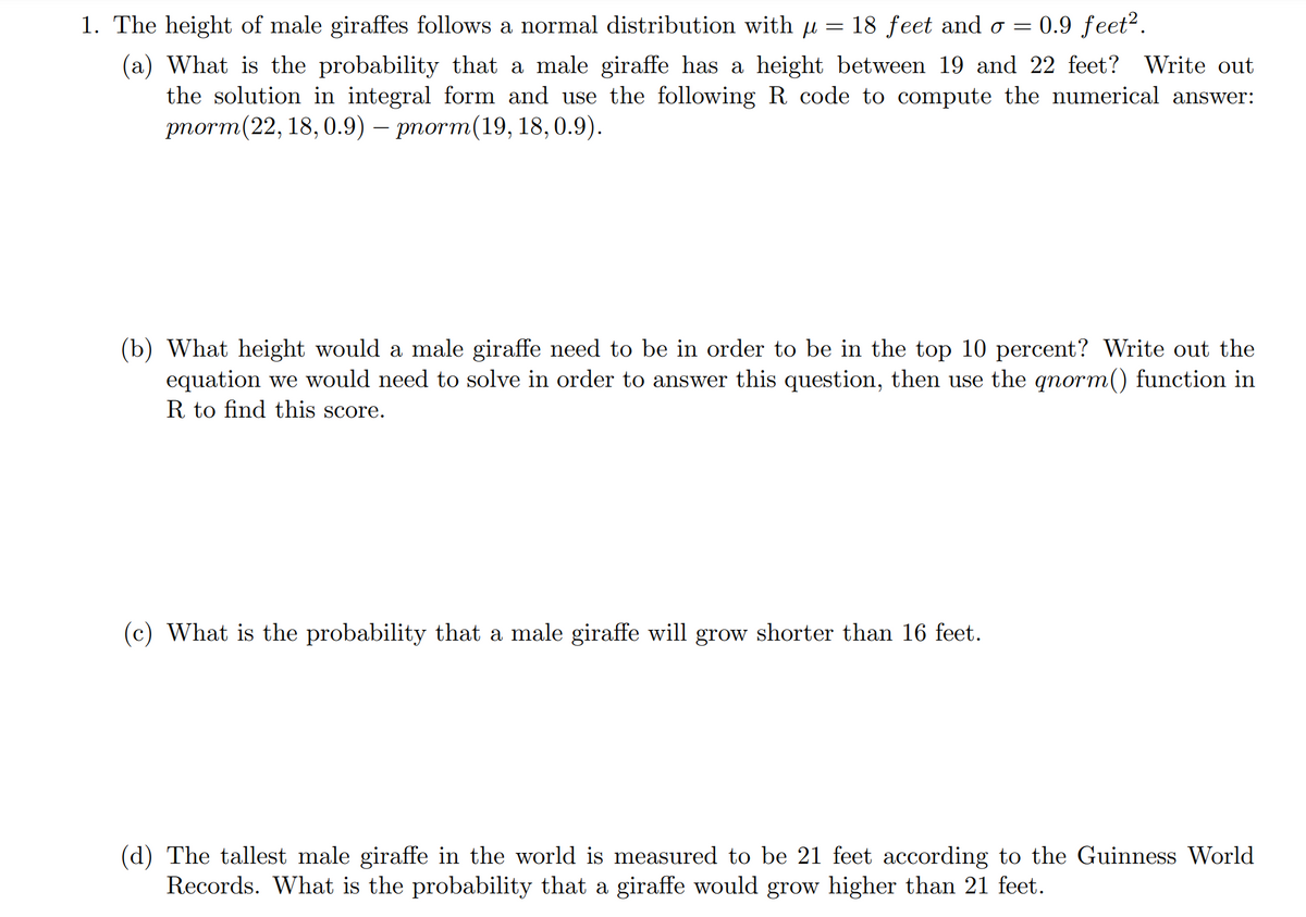 =
1. The height of male giraffes follows a normal distribution with µ 18 feet and o= 0.9 feet².
(a) What is the probability that a male giraffe has a height between 19 and 22 feet? Write out
the solution in integral form and use the following R code to compute the numerical answer:
pnorm (22, 18,0.9) - pnorm(19, 18,0.9).
(b) What height would a male giraffe need to be in order to be in the top 10 percent? Write out the
equation we would need to solve in order to answer this question, then use the qnorm() function in
R to find this score.
(c) What is the probability that a male giraffe will grow shorter than 16 feet.
(d) The tallest male giraffe in the world is measured to be 21 feet according to the Guinness World
Records. What is the probability that a giraffe would grow higher than 21 feet.