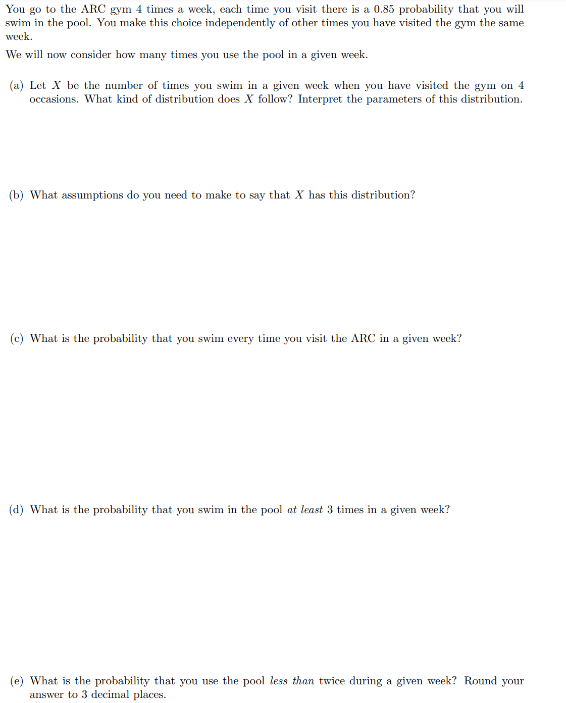 You go to the ARC gym 4 times a week, each time you visit there is a 0.85 probability that you will
swim in the pool. You make this choice independently of other times you have visited the gym the same
week.
We will now consider how many times you use the pool in a given week.
(a) Let X be the number of times you swim in a given week when you have visited the gym on 4
occasions. What kind of distribution does X follow? Interpret the parameters of this distribution.
(b) What assumptions do you need to make to say that X has this distribution?
(c) What is the probability that you swim every time you visit the ARC in a given week?
(d) What is the probability that you swim in the pool at least 3 times in a given week?
(e) What is the probability that you use the pool less than twice during a given week? Round your
answer to 3 decimal places.
