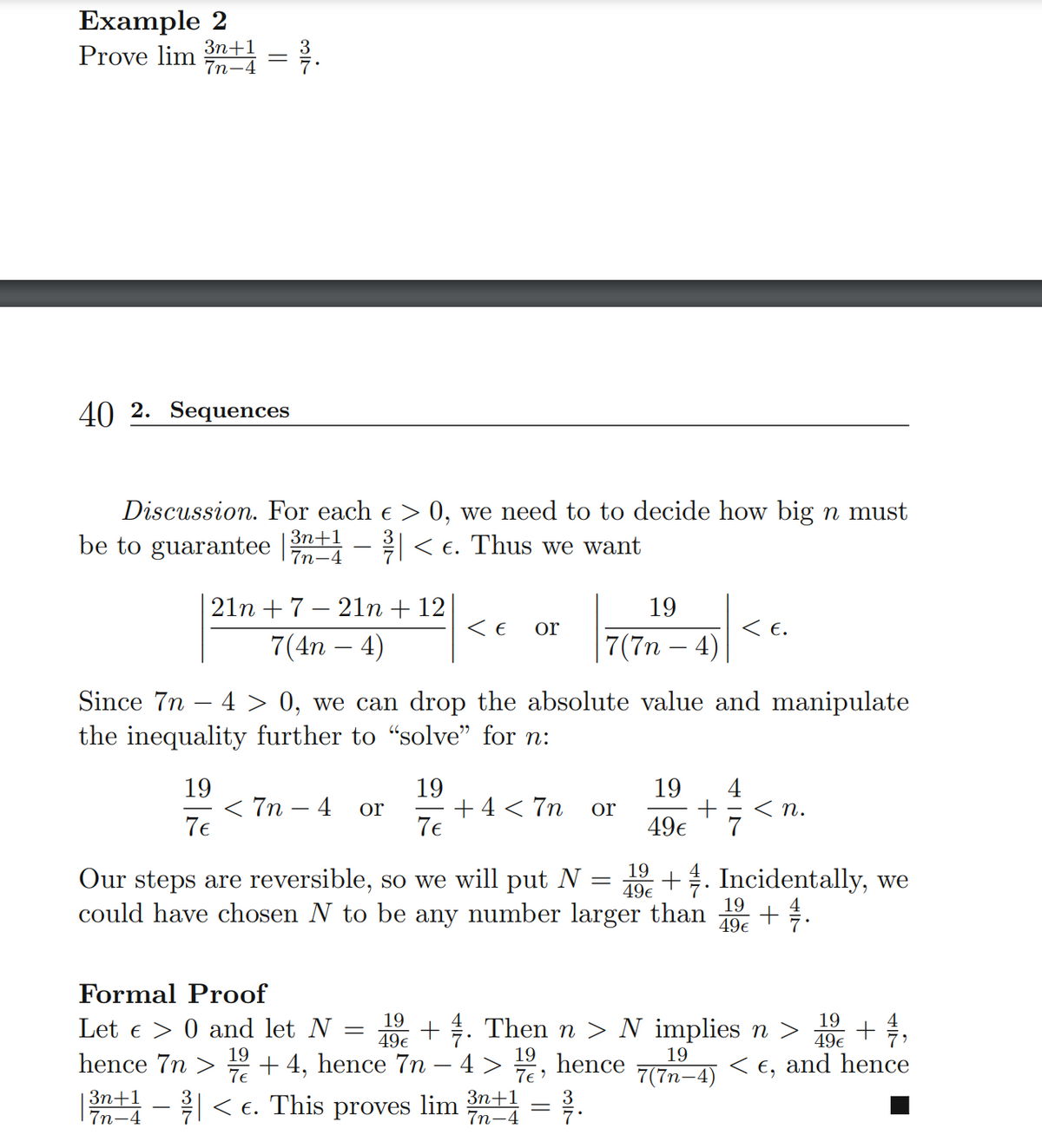 Prove lim n+ = .
Example 2
Зп+1
7n-4
40 2. Sequences
Discussion. For each e > 0, we need to to decide how big n must
be to guarantee n - 2< e. Thus we want
7n-4
21n + 7 – 21n + 12
7(4n – 4)
19
< E.
7(7n – 4)
or
Since 7n – 4 > 0, we can drop the absolute value and manipulate
the inequality further to "solve" for n:
19
< 7n – 4
7€
19
+ 4 < 7n
7€
4
< n.
19
or
or
49€
Our steps are reversible, so we will put N =
could have chosen N to be any number larger than
19
49€
+. Incidentally, we
19
49€
Formal Proof
19
Let e > 0 and let N
+. Then n > N implies n >
49€
19
49€
19
7e
19
hence
7e )
19
hence 7n
+ 4, hence 7n – 4 >
< €, and hence
|
7(7n-4)
Зп+1
7n-4
- < €. This proves lim
Зп+1
7n-4
