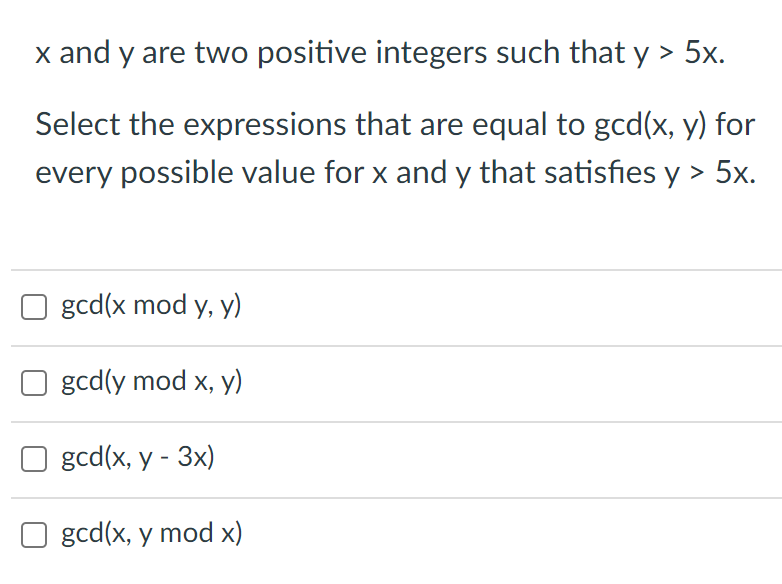 x and y are two positive integers such that y > 5x.
Select the expressions that are equal to gcd(x, y) for
every possible value for x and y that satisfies y > 5x.
gcd(x mod y, y)
gcd(y mod x, y)
gcd(x, y - 3x)
O gcd(x, y mod x)
