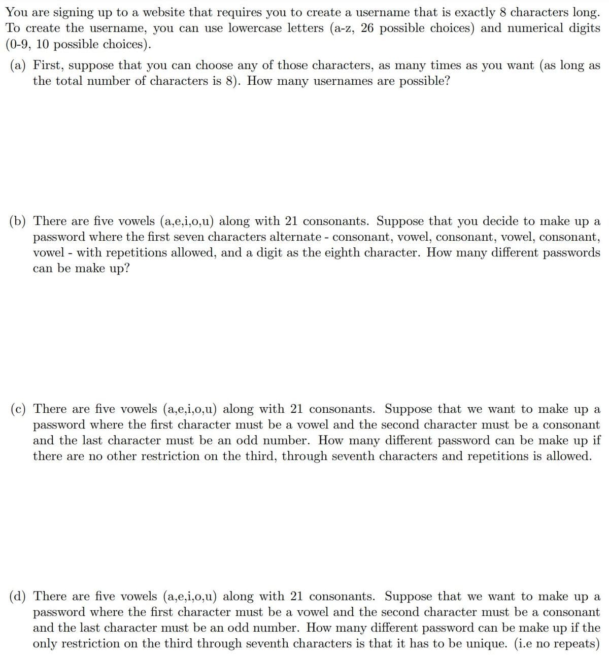 You are signing up to a website that requires you to create a username that is exactly 8 characters long.
To create the username, you can use lowercase letters (a-z, 26 possible choices) and numerical digits
(0-9, 10 possible choices).
(a) First, suppose that you can choose any of those characters, as many times as you want (as long as
the total number of characters is 8). How many usernames are possible?
(b) There are five vowels (a,e,i,o,u) along with 21 consonants. Suppose that you decide to
password where the first seven characters alternate - consonant, vowel, consonant, vowel, consonant,
vowel - with repetitions allowed, and a digit as the eighth character. How many different passwords
can be make up?
up a
(c) There are five vowels (a,e,i,o,u) along with 21 consonants. Suppose that we want to make up a
password where the first character must be a vowel and the second character must be a consonant
if
and the last character must be an odd number. How many different password can be make
there are no other restriction on the third, through seventh characters and repetitions is allowed.
up
(d) There are five vowels (a,e,i,o,u) along with 21 consonants. Suppose that we want to make up a
password where the first character must be a vowel and the second character must be a consonant
and the last character must be an odd number. How many different password can be make up if the
only restriction on the third through seventh characters is that it has to be unique. (i.e no repeats)
