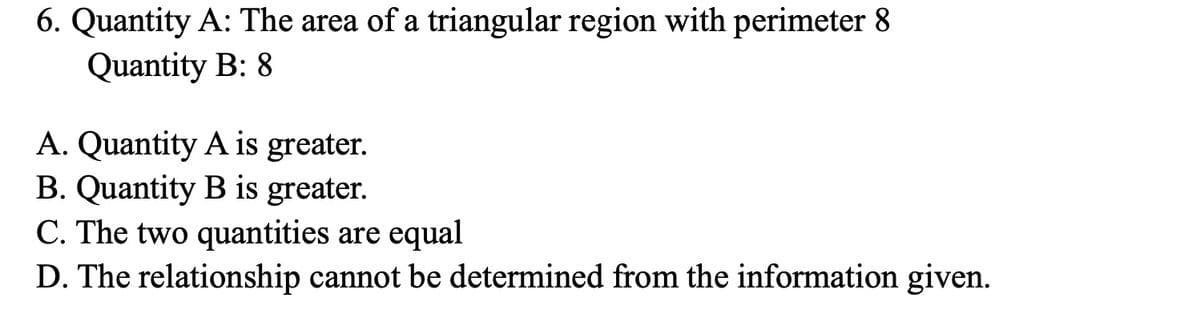 6. Quantity A: The area of a triangular region with perimeter 8
Quantity B: 8
A. Quantity A is greater.
B. Quantity B is greater.
C. The two quantities are equal
D. The relationship cannot be determined from the information given.
