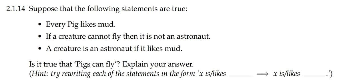 2.1.14 Suppose that the following statements are true:
Every Pig likes mud.
• If a creature cannot fly then it is not an astronaut.
• A creature is an astronaut if it likes mud.
Is it true that 'Pigs can fly'? Explain your answer.
(Hint: try rewriting each of the statements in the form 'x is/likes
x is/likes
