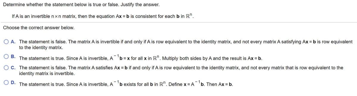 Determine whether the statement below is true or false. Justify the answer.
If A is an invertible nxn matrix, then the equation Ax = b is consistent for each b in R".
Choose the correct answer below.
O A. The statement is false. The matrix A is invertible if and only if A is row equivalent to the identity matrix, and not every matrix A satisfying Ax = b is row equivalent
to the identity matrix.
В.
The statement is true. Since A is invertible, A 'b =x for all x in R". Multiply both sides by A and the result is Ax = b.
C. The statement is false. The matrix A satisfies Ax = b if and only if A is row equivalent to the identity matrix, and not every matrix that is row equivalent to the
identity matrix is invertible.
D.
The statement is true. Since A is invertible, A 'b exists for all b in R". Define x = A 'b. Then Ax = b.
