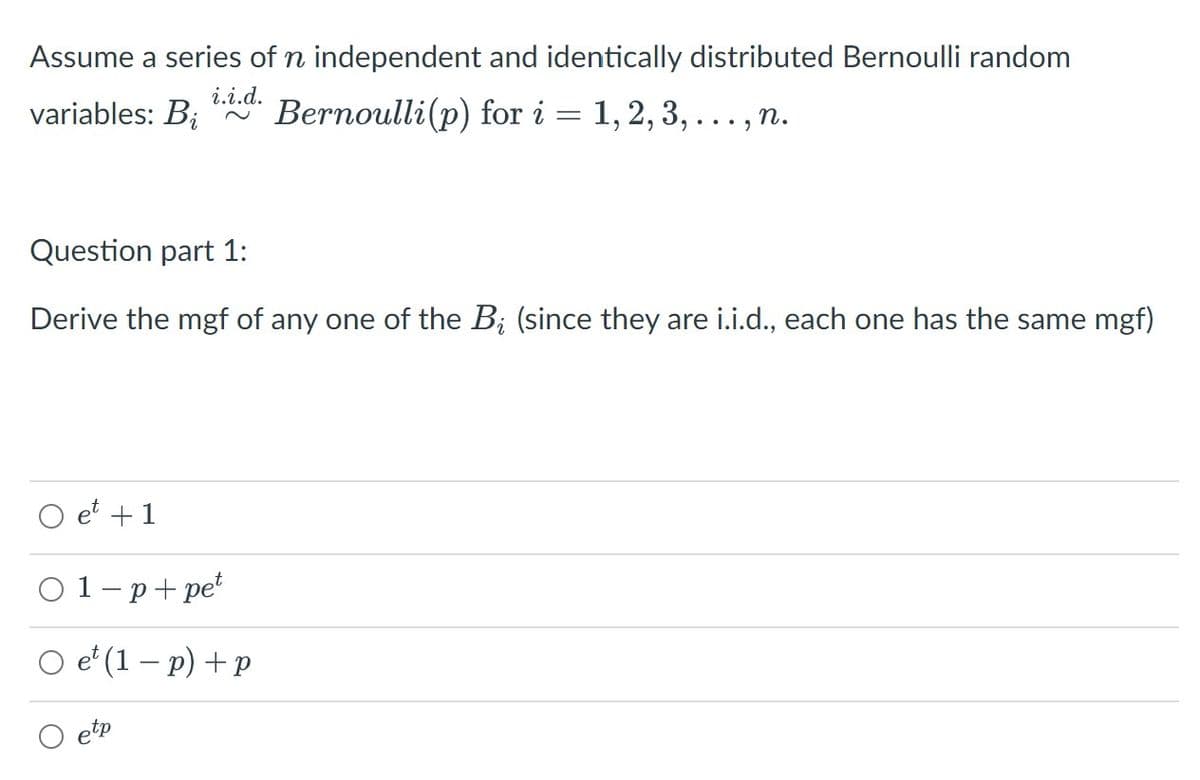 Assume a series of n independent and identically distributed Bernoulli random
i.i.d.
variables: B;
Bernoulli(p) for i = 1, 2, 3, ..., n.
Question part 1:
Derive the mgf of any one of the B; (since they are i.i.d., each one has the same mgf)
et +1
01-p+ pe*
O e' (1 – p) + p
O etp
