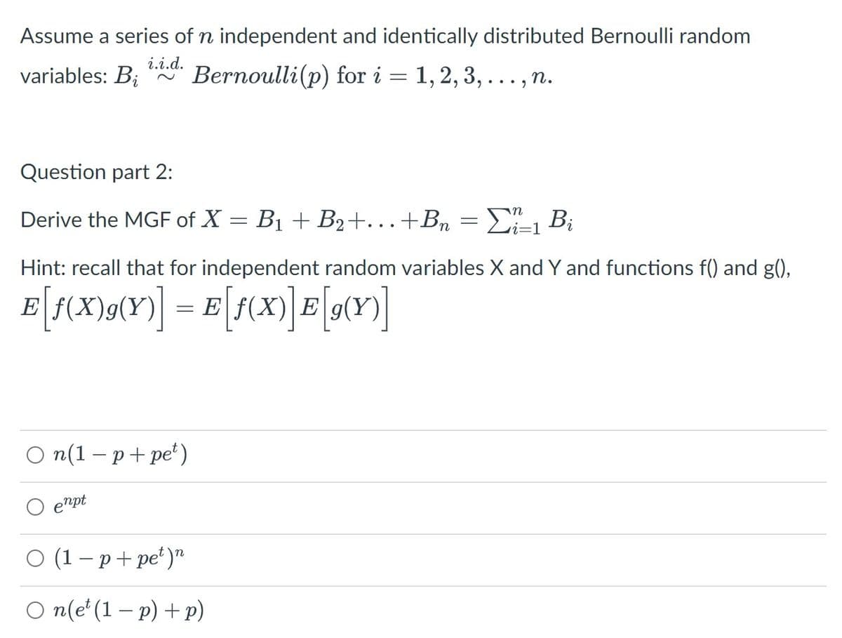 Assume a series of n independent and identically distributed Bernoulli random
i.i.d.
variables: B;
Bernoulli(p) for i = 1, 2, 3, ..., n.
Question part 2:
Derive the MGF of X = B1 + B2+...+Bn = D"1 B¡
Hint: recall that for independent random variables X and Y and functions f() and g(),
E
E
O n(1 – p+ pe*)
enpt
о (1-р+pе')"
O n(e*(1 – p) + p)
