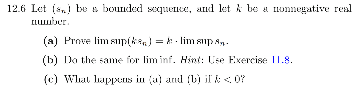 12.6 Let (sn) be a bounded sequence, and let k be a nonnegative real
number.
(a) Prove lim sup(ksn) = k · lim sup sn.
(b) Do the same for lim inf. Hint: Use Exercise 11.8.
(c) What happens in (a) and (b) if k < 0?
