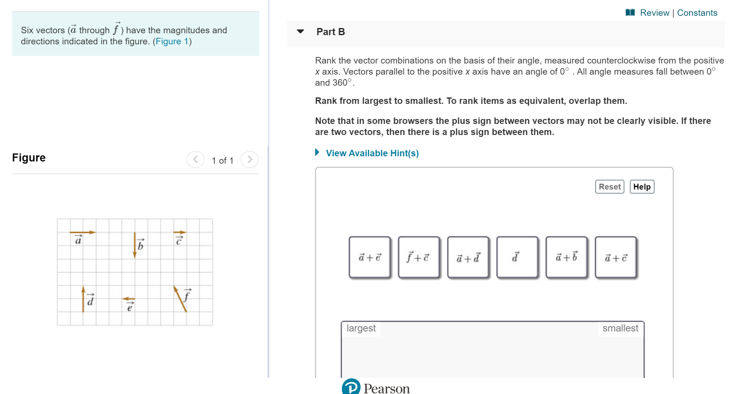 Review | Constants
Six vectors (a through f) have the magnitudes and
directions indicated in the figure. (Figure 1)
Part B
Rank the vector combinations on the basis of their angle, measured counterclockwise from the positive
x axis. Vectors parallel to the positive x axis have an angle of 0° . All angle measures fall between 0°
and 360°
Rank from largest to smallest. To rank items as equivalent, overlap them.
Note that in some browsers the plus sign between vectors may not be clearly visible. If there
are two vectors, then there is a plus sign between them.
View Available Hint(s)
Figure
1 of 1
Help
Reset
а
b
+
p+D
largest
smallest
P Pearson
1
1-0
