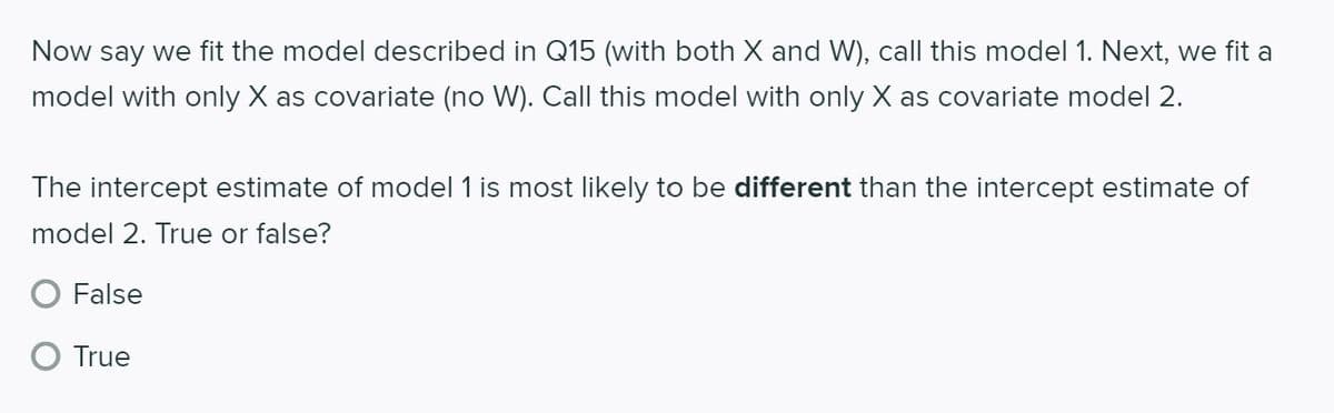 Now say we fit the model described in Q15 (with both X and W), call this model 1. Next, we fit a
model with only X as covariate (no W). Call this model with only X as covariate model 2.
The intercept estimate of model 1 is most likely to be different than the intercept estimate of
model 2. True or false?
False
True
