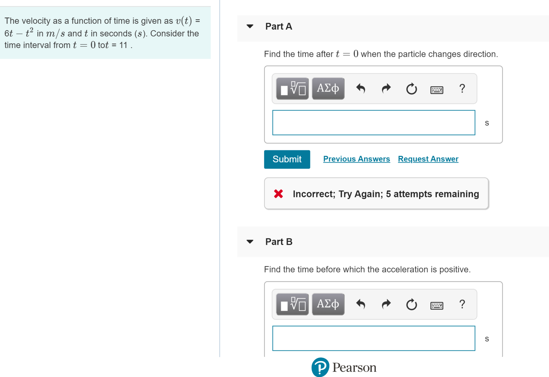 The velocity as a function of time is given as v(t) =
t t2 in m/s and t in seconds (s). Consider the
time interval from t 0 tot = 11
Part A
0 when the particle changes direction
Find the time after t
ΑΣφ
Previous Answers
Request Answer
Submit
Incorrect; Try Again; 5 attempts remaining
Part B
Find the time before which the acceleration is positive.
ν
Α φ
?
S
P Pearson
