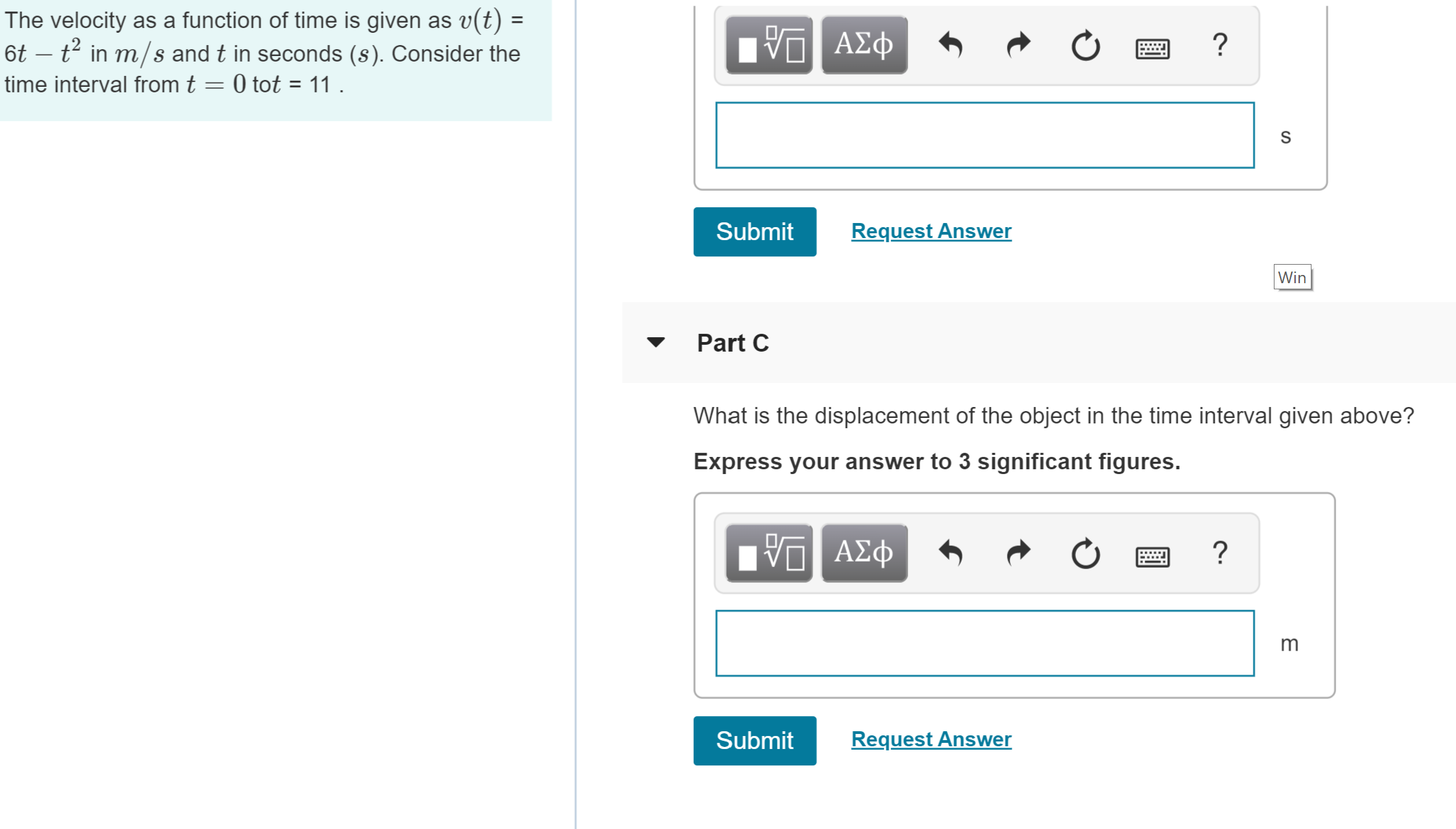 The velocity as a function of time is given as v(t)
6t t2in m/s and t in seconds (s). Consider the
V ΑΣφ
?
time interval from t = 0 tot = 11 .
S
Submit
Request Answer
Win
Part C
What is the displacement of the object in the time interval given above?
Express your answer to 3 significant figures.
ΑΣφ
?
Request Answer
Submit
