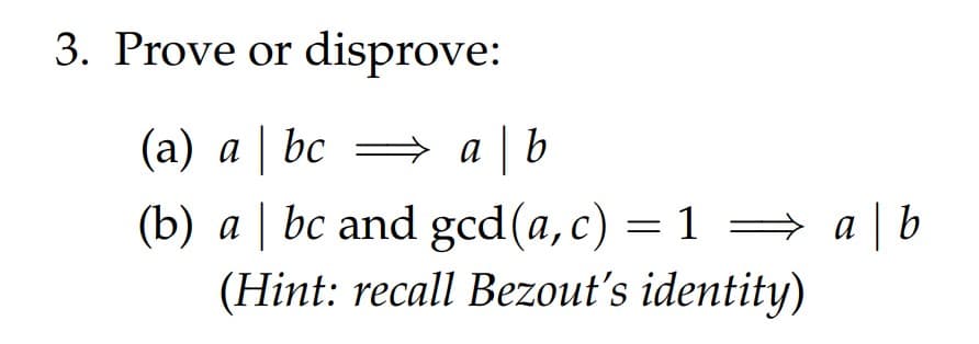 3. Prove or disprove:
(a) a bc = a b
(b) a | bc and gcd(a,c) = 1 =→ a |b
(Hint: recall Bezout's identity)
