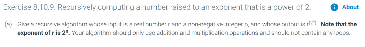 Exercise 8.10.9: Recursively computing a number raised to an exponent that is a power of 2.
i About
(a) Give a recursive algorithm whose input is a real number r and a non-negative integer n, and whose output is r2") . Note that the
exponent of r is 2". Your algorithm should only use addition and multiplication operations and should not contain any loops.
