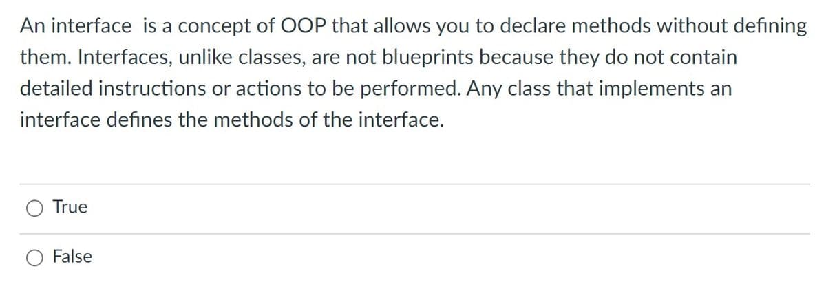 An interface is a concept of OOP that allows you to declare methods without defining
them. Interfaces, unlike classes, are not blueprints because they do not contain
detailed instructions or actions to be performed. Any class that implements an
interface defines the methods of the interface.
True
False
