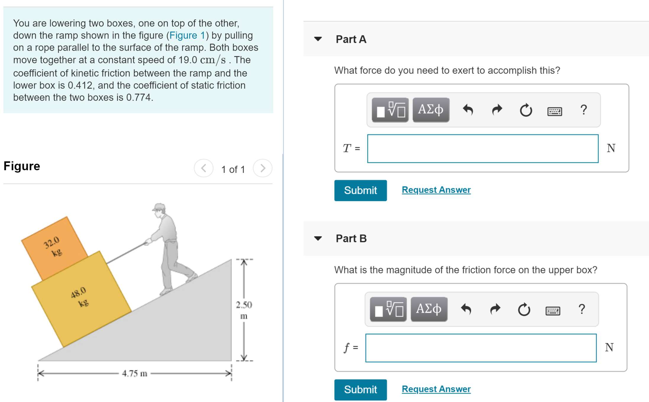 You are lowering two boxes, one on top of the other,
down the ramp shown in the figure (Figure 1) by pulling
on a rope parallel to the surface of the ramp. Both boxes
move together at a constant speed of 19.0 cm/s. The
coefficient of kinetic friction between the ramp and the
lower box is 0.412, and the coefficient of static friction
Part A
What force do you need to exert to accomplish this?
between the two boxes is 0.774.
V ΑΣφ
Figure
<
1 of 1>
Submit
Request Answer
32.0
kg
Part B
What is the magnitude of the friction force on the upper box?
48.0
kg
2.50
Πν ΑΣφ
f =
4.75 m
Submit
Request Answer
II
