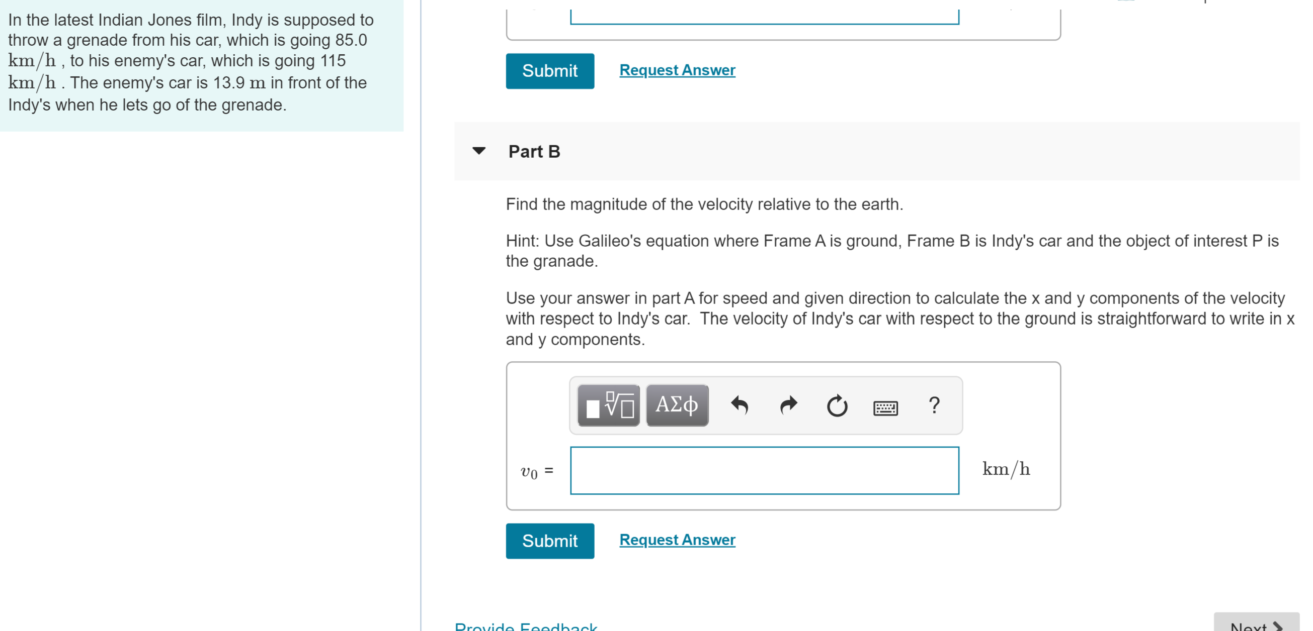 In the latest Indian Jones film, Indy is supposed to
throw a grenade from his car, which is going 85.0
km/h , to his enemy's car, which is going 115
km/h . The enemy's car is 13.9 m in front of the
Indy's when he lets go of the grenade.
Request Answer
Submit
Part B
Find the magnitude of the velocity relative to the earth.
Hint: Use Galileo's equation where Frame A is ground, Frame B is Indy's car and the object of interest P is
the granade.
Use your answer in part A for speed and given direction to calculate the x and y components of the velocity
with respect to Indy's car. The velocity of Indy's car with respect to the ground is straightforward to write in x
and y components.
VAD
Α φ
D'A
km/h
Request Answer
Submit
Drovide Foodb2ck
Nevt
