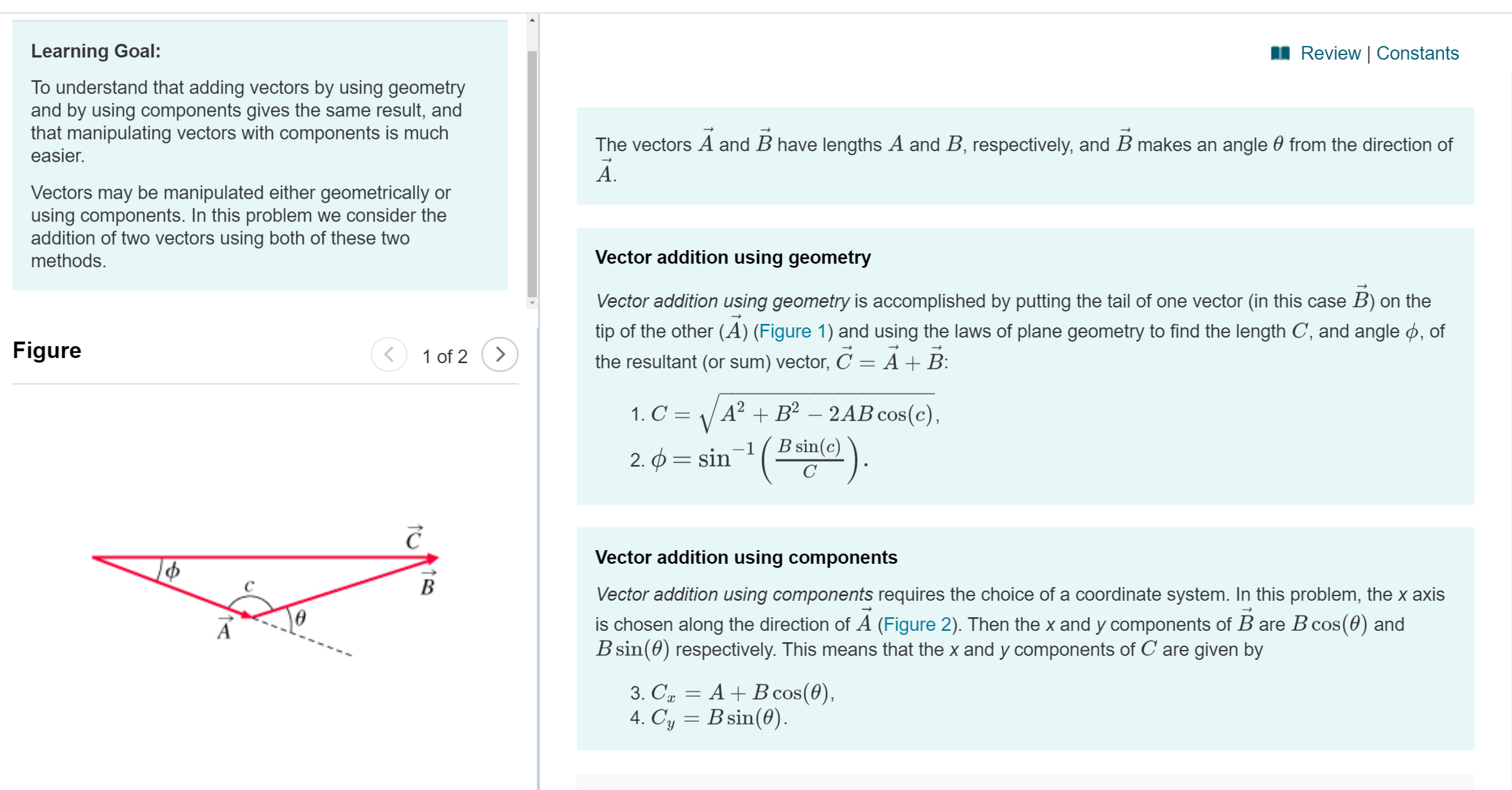 Learning Goal:
Review | Constants
To understand that adding vectors by using geometry
and by using components gives the same result, and
that manipulating vectors with components is much
easier.
The vectors A and B have lengths A and B, respectively, and B makes an angle 0 from the direction of
A.
Vectors may be manipulated either geometrically or
using components. In this problem we consider the
addition of two vectors using both of these two
methods
Vector addition using geometry
Vector addition using geometry is accomplished by putting the tail of one vector (in this case B) on the
tip of the other (A) (Figure 1) and using the laws of plane geometry to find the length C, and angle , of
Figure
1 of 2
the resultant (or sum) vector, C
A + B
A2B2-2AB cos(c),
1. C
(ga)
B sin(c)
2. sin
Vector addition using components
B
Vector addition using components requires the choice of a coordinate system. In this problem, the x axis
is chosen along the direction of A (Figure 2). Then the x and y components of B are B cos (0) and
B sin(0) respectively. This means that the x and y components of C are given by
A
3. Ca AB cos (0)
4. Cy Bsin(0)
