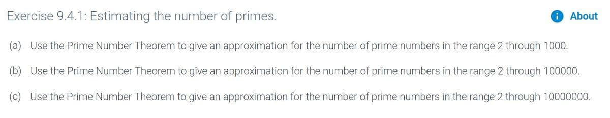 Exercise 9.4.1: Estimating the number of primes.
O About
(a) Use the Prime Number Theorem to give an approximation for the number of prime numbers in the range 2 through 1000.
(b) Use the Prime Number Theorem to give an approximation for the number of prime numbers in the range 2 through 100000.
(c) Use the Prime Number Theorem to give an approximation for the number of prime numbers in the range 2 through 10000000.
