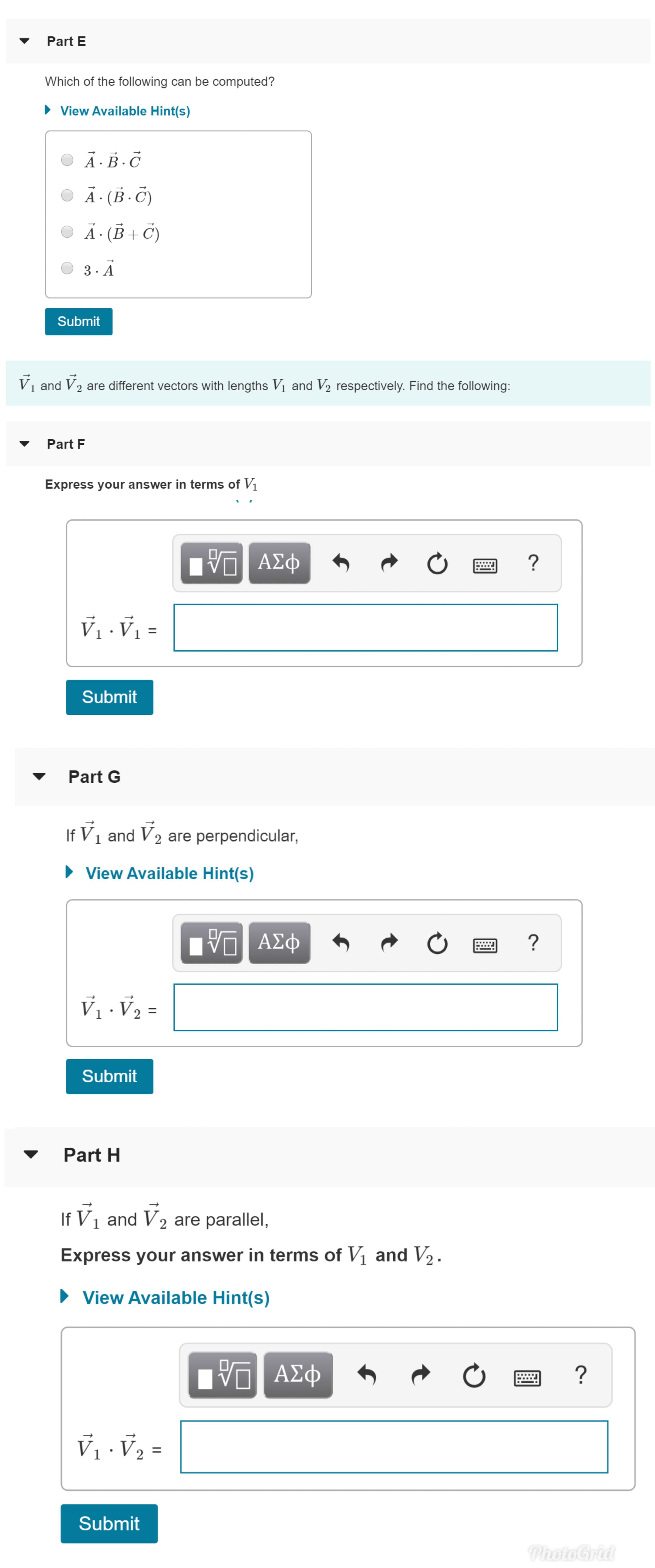 Part E
Which of the following can be computed?
View Available Hint(s)
A.B.C
A (B.C)
A. (B
3- A
Submit
V1 and V2 are different vectors with lengths Vi and V2 respectively. Find the following:
Part F
Express your answer in terms of Vi
AED
ΑΣφ
?
Submit
Part G
If V1 and V2 are perpendicular,
View Available Hint(s)
AD
ΑΣφ
?
2
Submit
Part H
If V1 and V2 are parallel,
Express your answer in terms of Vi and V2
View Available Hint(s)
ΑΣφ
?
2
Submit
PhotoGrid
t
