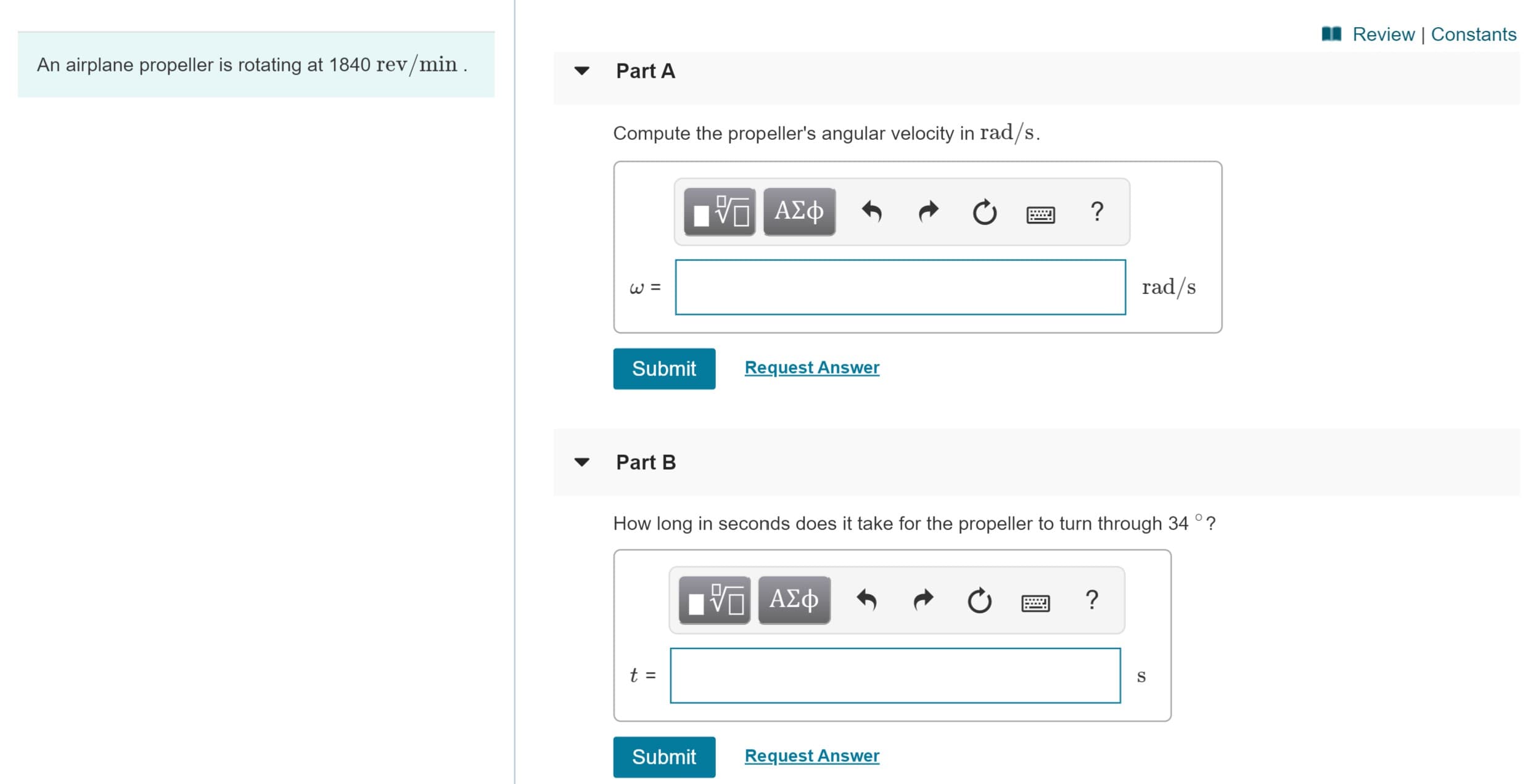 I Review | Constants
An airplane propeller is rotating at 1840 rev/min.
Part A
Compute the propeller's angular velocity in rad/s.
ΑΣφ
rad/s
Submit
Request Answer
Part B
How long in seconds does it take for the propeller to turn through 34 °?
Πνα ΑΣΦ
t =
Submit
Request Answer
