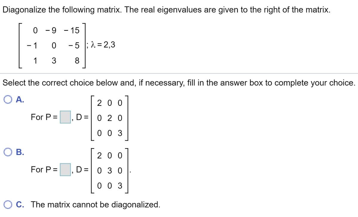 Diagonalize the following matrix. The real eigenvalues are given to the right of the matrix.
-9 - 15
- 1
0 - 5 ;1 = 2,3
1 3
8
Select the correct choice below and, if necessary, fill in the answer box to complete your choice.
O A.
2 0 0
For P =
D = 0 2 0
0 0 3
O B.
20 0
For P =
D=0 3 0
0 0 3
O C. The matrix cannot be diagonalized.
