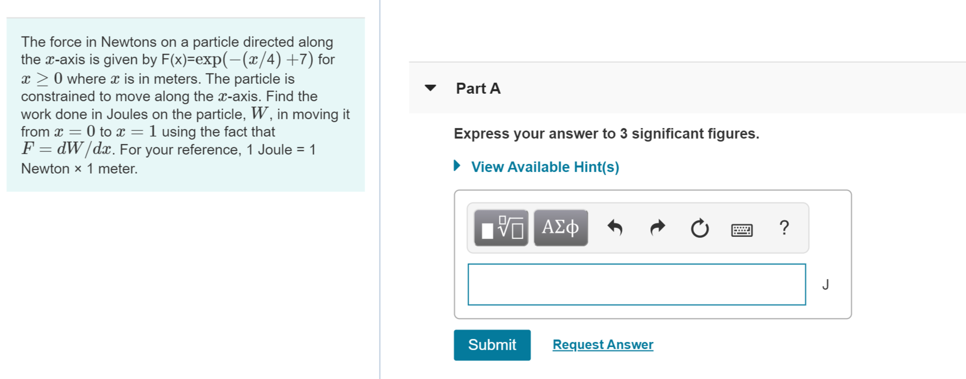 The force in Newtons on a particle directed along
the -axis is given by F(x)-exp(-(a/4) +7) for
x 0 where is in meters. The particle is
constrained to move along the a-axis. Find the
work done in Joules on the particle, W, in moving it
from x 0 to x = 1 using the fact that
F =dW/dx. For your reference, 1 Joule 1
Part A
Express your answer to 3 significant figures.
View Available Hint(s)
Newton x 1 meter.
ΑΣΦΦ
Submit
Request Answer
