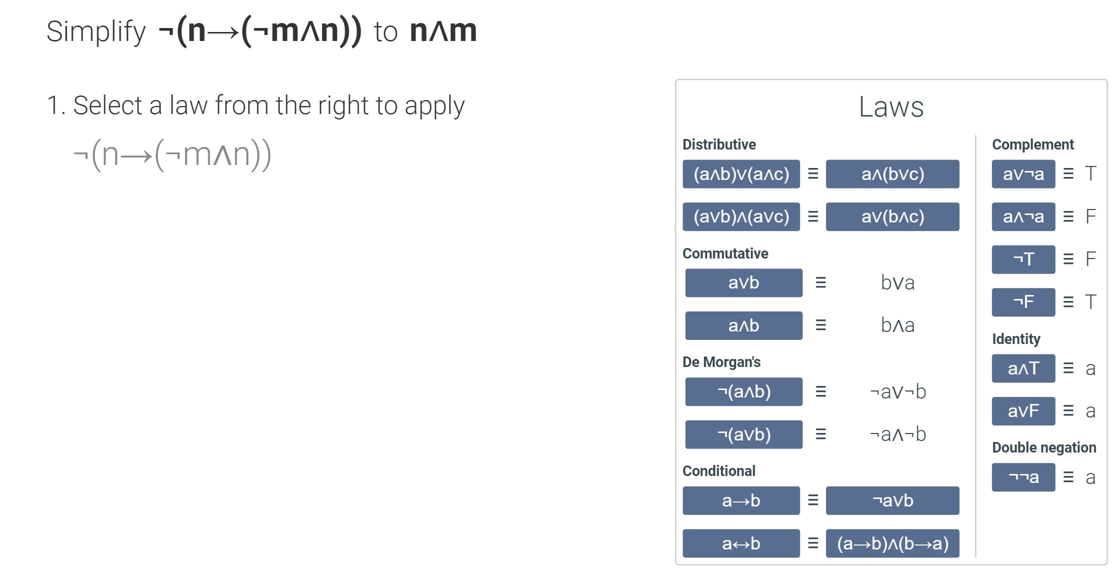 Simplify -(n→(-mAn)) to n^m
1. Select a law from the right to apply
Laws
-(n→(-mAn))
Distributive
Complement
(алЬ)v(алс) E
ал(bvc)
av¬a
(avb)л(avc)
av(bлc)
алта
Commutative
avb
bva
-F
аль
bла
Identity
De Morgan's
алт
-(алЬ)
¬av¬b
avF
-(avb)
-ал-b
Double negation
Conditional
¬avb
= (a→b)^(b→a)
Ш
Ш
Ш
II
III
