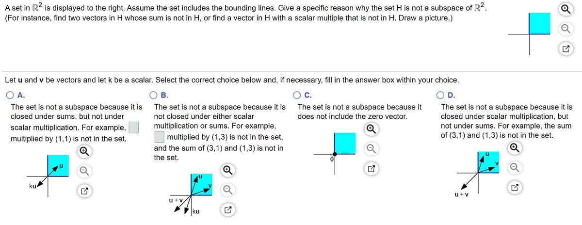 A set in R< is displayed to the right. Assume the set includes the bounding lines. Give a specific reason why the set H is not a subspace of R.
(For instance, find two vectors in H whose sum is not in H, or find a vector in H with a scalar multiple that is not in H. Draw a picture.)
Let u and v be vectors and let k be a scalar. Select the correct choice below and, if necessary, fill in the answer box within your choice.
A.
В.
С.
D.
The set is not a subspace because it is
closed under sums, but not under
The set is not a subspace because it is
The set is not a subspace because it
does not include the zero vector.
The set is not a subspace because it is
closed under scalar multiplication, but
not under sums. For example, the sum
of (3,1) and (1,3) is not in the set.
not closed under either scalar
scalar multiplication. For example,
multiplication or sums. For example,
multiplied by (1,1) is not in the set.
multiplied by (1,3) is not in the set,
and the sum of (3,1) and (1,3) is not in
the set.
ku
u+v
u+y
ku
