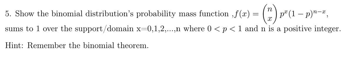 5. Show the binomial distribution's probability mass function ,f(x) = ( )p
° (1 – p)"-,
sums to 1 over the support/domain x=0,1,2,...
,n where 0 < p < 1 and n is a positive integer.
Hint: Remember the binomial theorem.
