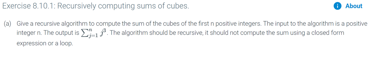 Exercise 8.10.1: Recursively computing sums of cubes.
About
(a) Give a recursive algorithm to compute the sum of the cubes of the first n positive integers. The input to the algorithm is a positive
integer n. The output is 1 j°. The algorithm should be recursive, it should not compute the sum using a closed form
j=1
expression or a loop.
