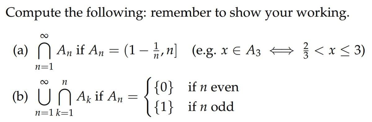 Compute the following: remember to show your working.
(a) N An if An = (1– ,n] (e.g. x € A3 +<x < 3)
< x < 3)
n=1
S {0} if n even
|{1} if n odd
(b) UN Ak if An
n=1 k=1
