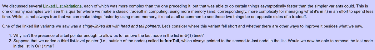 We discussed several Linked List Variations, each of which was more complex than the one preceding it, but that was able to do certain things asymptotically faster than the simpler variants could. This is
one of many examples we'll see this quarter where we make a classic tradeoff in computing: using more memory (and, correspondingly, more complexity for managing what it's in it) in an effort to spend less
time. While it's not always true that we can make things faster by using more memory, it's not at all uncommon to see these two things be on opposite sides of a tradeoff.
One of the linked list variants we saw was a singly-linked list with head and tail pointers. Let's consider where this variant fell short and whether there are other ways to improve it besides what we saw.
1. Why isn't the presence of a tail pointer enough to allow us to remove the last node in the list in O(1) time?
2. Suppose that we added a third list-level pointer (i.e., outside of the nodes) called before Tail, which always pointed to the second-to-last node in the list. Would we now be able to remove the last node
in the list in O(1) time?
