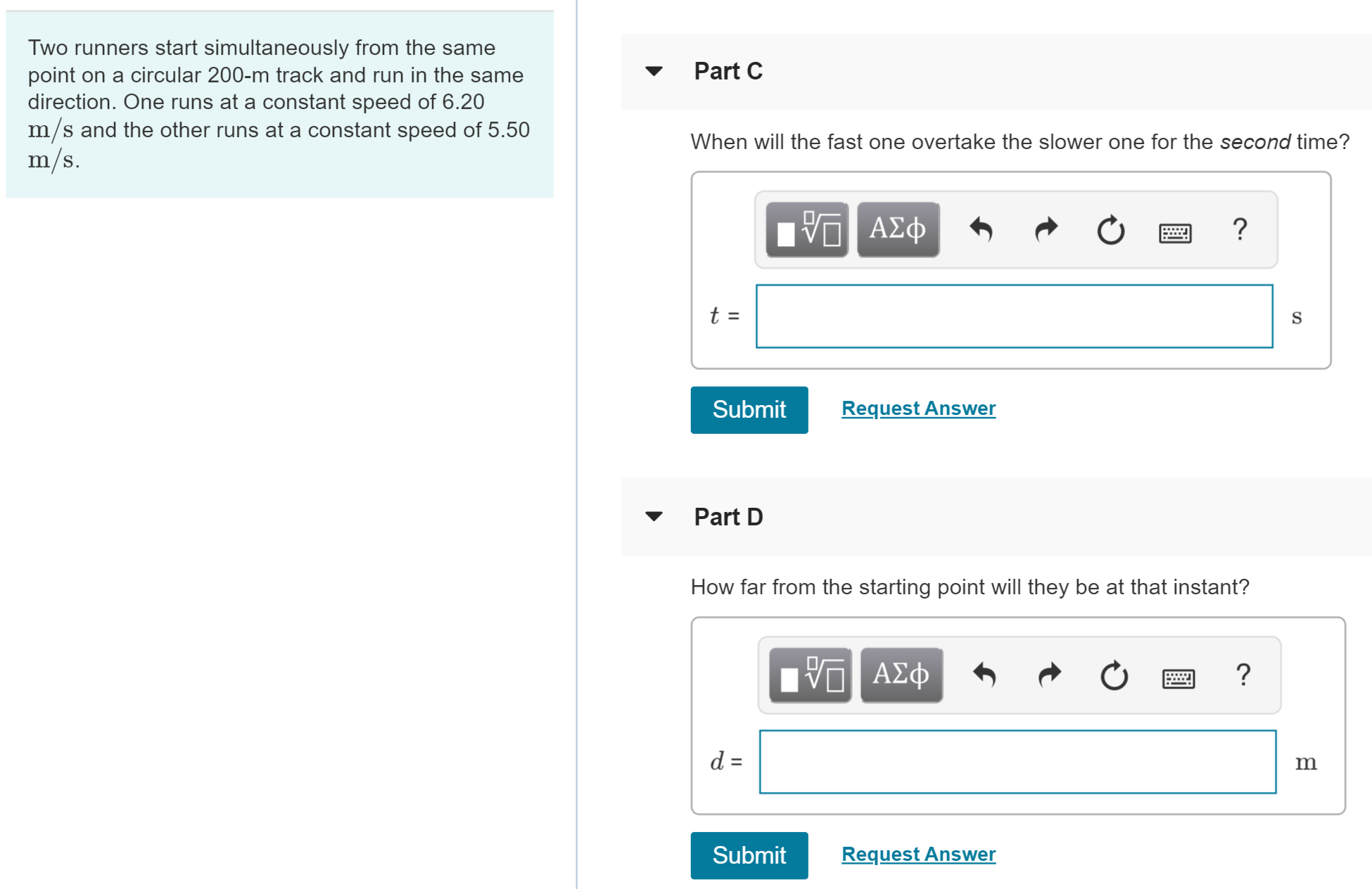 Two runners start simultaneously from the same
point on a circular 200-m track and run in the same
direction. One runs at a constant speed of 6.20
m/s and the other runs at a constant speed of 5.50
m/s.
Part C
When will the fast one overtake the slower one for the second time?
t =
Request Answer
Submit
Part D
How far from the starting point will they be at that instant?
ΑΦφ
d =
Request Answer
Submit
