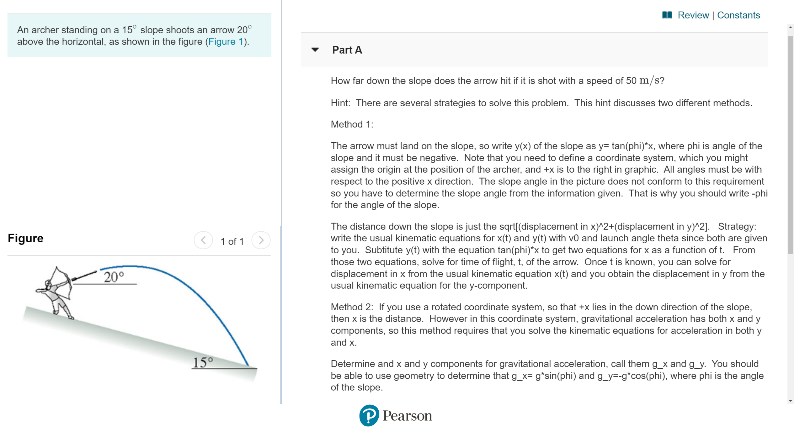 Review | Constants
An archer standing on a 15° slope shoots an arrow 20°
above the horizontal, as shown in the figure (Figure 1)
Part A
How far down the slope does the arrow hit if it is shot with a speed of 50 m/s?
Hint: There are several strategies to solve this problem. This hint discusses two different methods.
Method 1:
The arrow must land on the slope, so write y(x) of the slope as y= tan(phi)*x, where phi is angle of the
slope and it must be negative. Note that you need to define a coordinate system, which you might
assign the origin at the position of the archer, and +x is to the right in graphic. All angles must be with
respect to the positive x direction. The slope angle in the picture does not conform to this requirement
so you have to determine the slope angle from the information given. That is why you should write-phi
for the angle of the slope.
The distance down the slope is just the sqrt[(displacement in x)^2+(displacement in y)^2]. Strategy:
write the usual kinematic equations for x(t) and y(t) with v0 and launch angle theta since both are given
to you. Subtitute y(t) with the equation tan(phi)*x to get two equations for x as a function of t. From
those two equations, solve for time of flight, t, of the arrow. Once t is known, you can solve for
displacement in x from the usual kinematic equation x(t) and you obtain the displacement in y from the
usual kinematic equation for the y-component.
Figure
1 of 1
20°
Method 2: If you use a rotated coordinate system, so that +x lies in the down direction of the slope,
then x is the distance. However in this coordinate system, gravitational acceleration has both x and y
components, so this method requires that you solve the kinematic equations for acceleration in both y
and x
15°
Determine and x and y components for gravitational acceleration, call them g_x and g_y. You should
be able to use geometry to determine that g_x= g*sin(phi) and g_y=-g*cos(phi), where phi is the angle
of the slope
P Pearson
