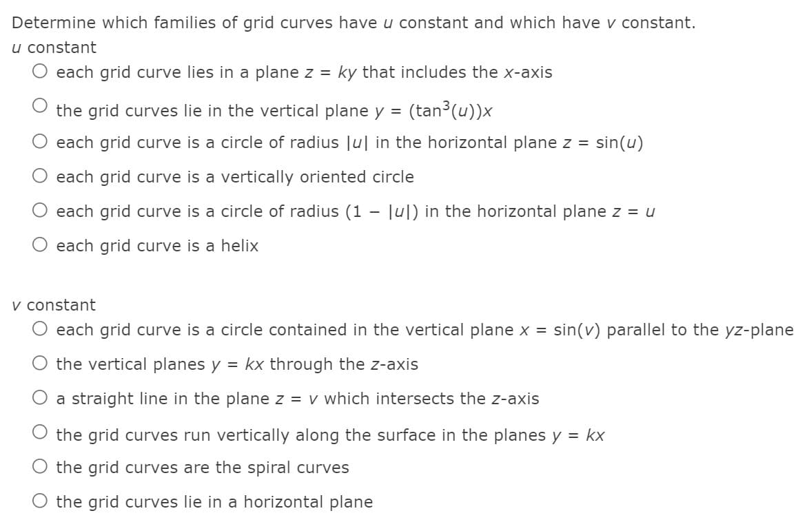 Determine which families of grid curves have u constant and which have v constant.
u constant
each grid curve lies in a plane z =
ky that includes the x-axis
the grid curves lie in the vertical plane y =
(tan (u))x
each grid curve is a circle of radius |u| in the horizontal plane z =
sin(u)
each grid curve is a vertically oriented circle
each grid curve is a circle of radius (1 - Ju|) in the horizontal plane z = u
each grid curve is a helix
v constant
each grid curve is a circle contained in the vertical plane x =
sin(v) parallel to the yz-plane
the vertical planes y
= kx through the z-axis
O a straight line in the plane z = v which intersects the z-axis
the grid curves run vertically along the surface in the planes y = kx
the grid curves are the spiral curves
O the grid curves lie in a horizontal plane
