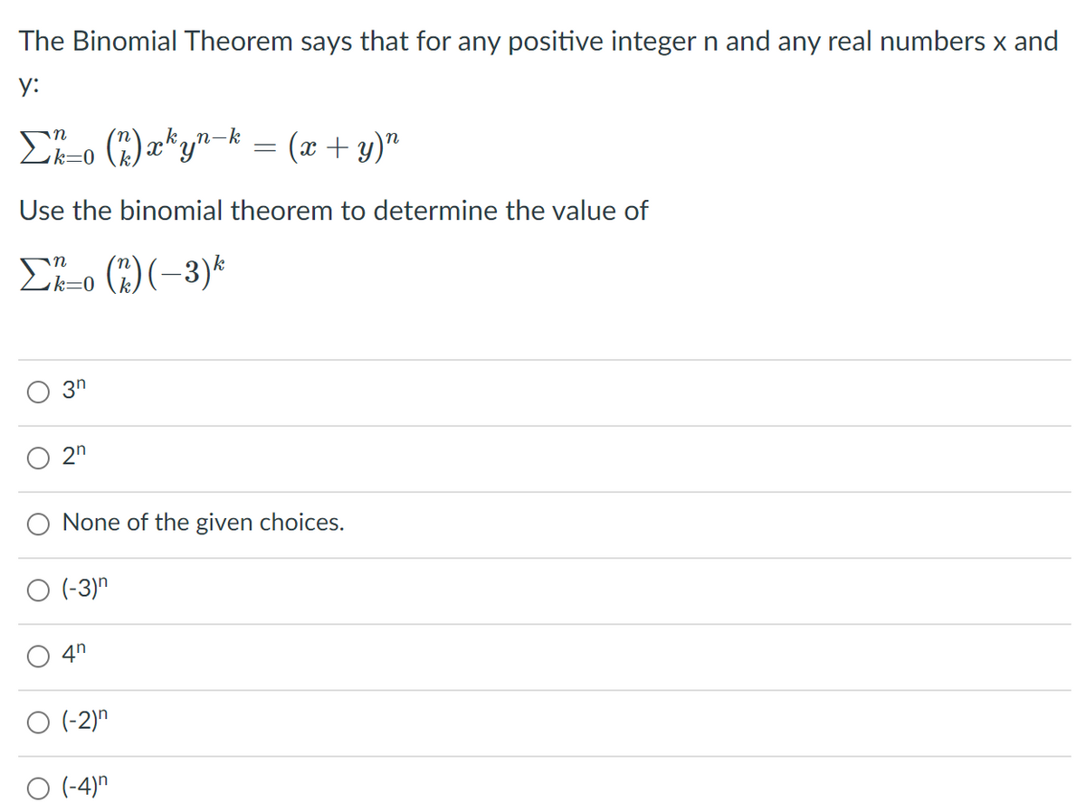 ## Understanding the Binomial Theorem

The Binomial Theorem states that for any positive integer \( n \) and any real numbers \( x \) and \( y \):

\[
\sum_{k=0}^n \binom{n}{k} x^k y^{n-k} = (x + y)^n
\]

Where \(\binom{n}{k}\) denotes a binomial coefficient (also known as "n choose k").

### Application of the Binomial Theorem

Use the Binomial Theorem to determine the value of the following summation:

\[
\sum_{k=0}^n \binom{n}{k} (-3)^k
\]

### Multiple Choice Options

- \(3^n\)
- \(2^n\)
- None of the given choices.
- \((-3)^n\)
- \(4^n\)
- \((-2)^n\)
- \((-4)^n\)

### Explanation:

To determine which expression matches the given summation, apply the binomial theorem again. In the given summation, set \(x = -3\) and \(y = 1\):

\[
\sum_{k=0}^n \binom{n}{k} (-3)^k = (1 + (-3))^n = (-2)^n
\]

Therefore, the correct answer is:

\[
\boxed{(-2)^n}
\]

### Answer:
\(\mathbf{(-2)^n}\)

This content is designed to help students understand how to apply the binomial theorem to solve problems involving binomial expansions.