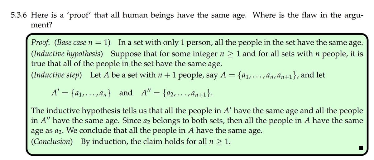 5.3.6 Here is a 'proof' that all human beings have the same age. Where is the flaw in the argu-
ment?
Proof. (Base case n = 1) In a set with only 1 person, all the people in the set have the same age.
(Inductive hypothesis) Suppose that for some integer n > 1 and for all sets with n people, it is
true that all of the people in the set have the same age.
(Inductive step) Let A be a set with n +1 people, say
A = {a1,...,an, an+1}, and let
A' = {a1,... , an} and A" = {a2,. , an+1}.
The inductive hypothesis tells us that all the people in A' have the same age and all the people
in A" have the same age. Since a2 belongs to both sets, then all the people in A have the same
age as a2. We conclude that all the people in A have the same age.
(Conclusion) By induction, the claim holds for all n > 1.
