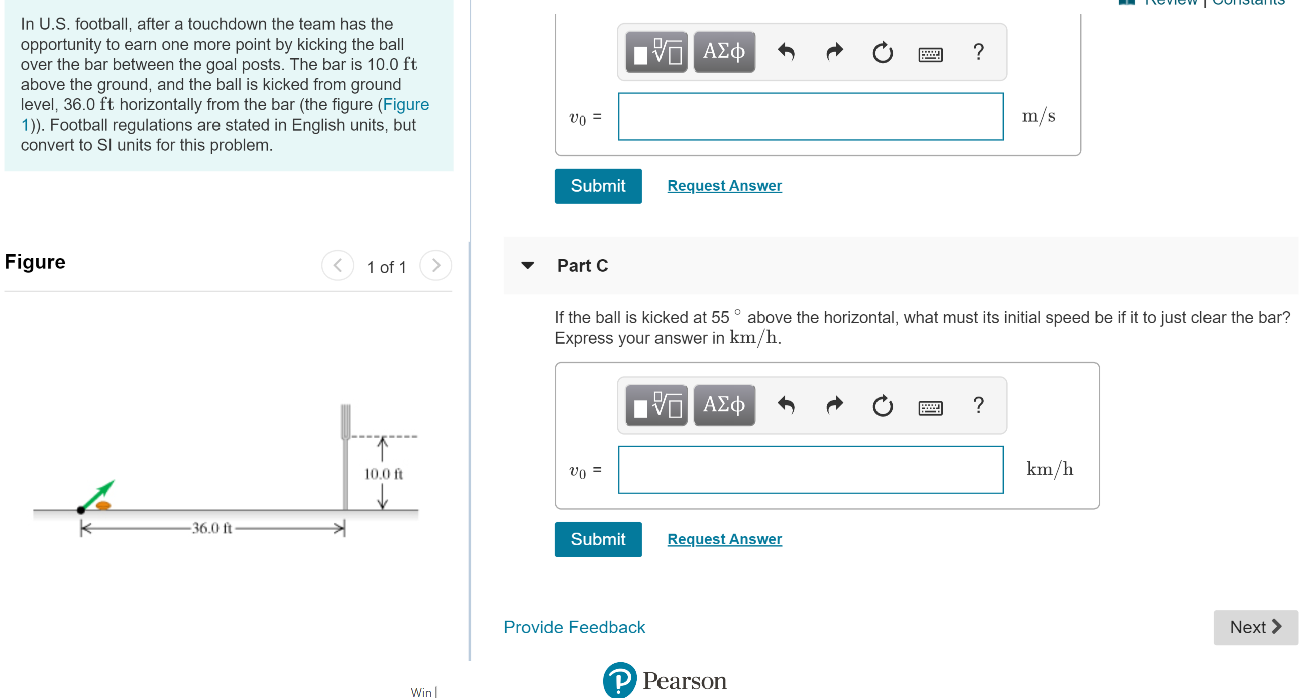 In U.S. football, after a touchdown the team has the
opportunity to earn one more point by kicking the ball
over the bar between the goal posts. The bar is 10.0 ft
above the ground, and the ball is kicked from ground
level, 36.0 ft horizontally from the bar (the figure (Figure
1). Football regulations are stated in English units, but
convert to Sl units for this problem.
ΑΣΦΦ
?
m/s
vo
Request Answer
Submit
Figure
>
Part C
1 of 1
If the ball is kicked at 55° above the horizontal, what must its initial speed be if it to just clear the bar?
Express your answer in km/h
η ΑΣφ
?
km/h
10.0 ft
- 36.0 ft
Request Answer
Submit
Provide Feedback
Next
PPearson
Win
