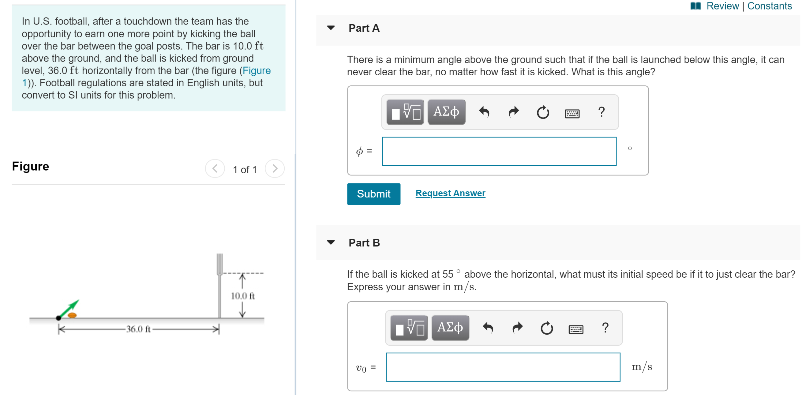 Review | Constants
In U.S. football, after a touchdown the team has the
opportunity to earn one more point by kicking the ball
over the bar between the goal posts. The bar is 10.0 ft
above the ground, and the ball is kicked from ground
level, 36.0 ft horizontally from the bar (the figure (Figure
1)). Football regulations are stated in English units, but
convert to Sl units for this problem.
Part A
There is a minimum angle above the ground such that if the ball is launched below this angle, it can
never clear the bar, no matter how fast it is kicked. What is this angle?
1ν ΑΣφ
Figure
1 of 1
Request Answer
Submit
Part B
If the ball is kicked at 55° above the horizontal, what must its initial speed be if it to just clear the bar?
Express your answer in m/s.
10.0 ft
ΑΣφ
-36.0 ft
m/s
