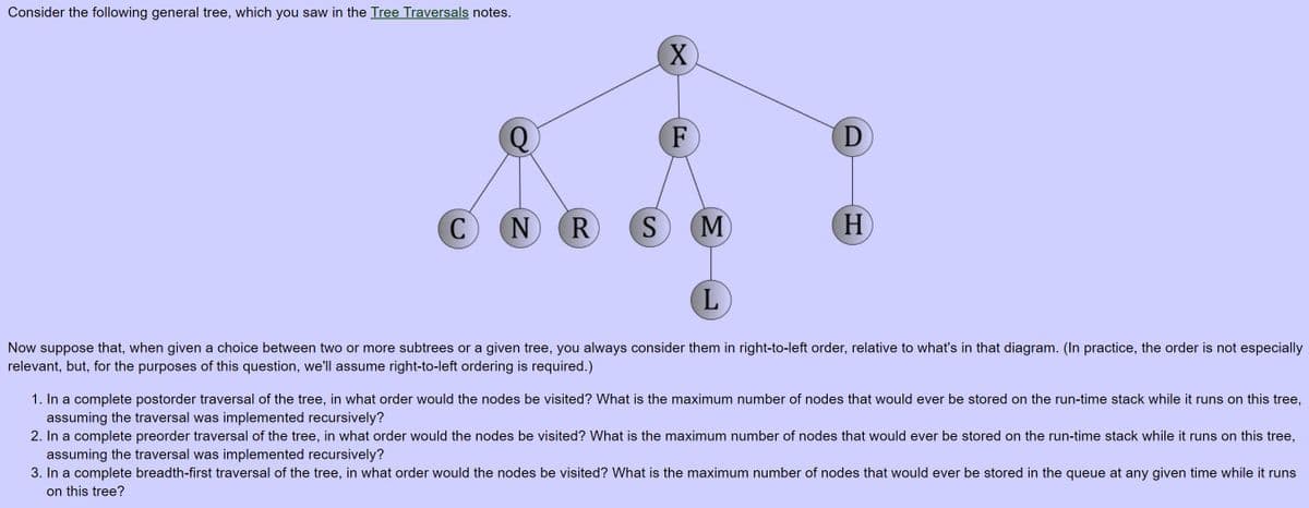 Consider the following general tree, which you saw in the Tree Traversals notes.
X.
F
N
M
H
Now suppose that, when given a choice between two or more subtrees or a given tree, you always consider them in right-to-left order, relative to what's in that diagram. (In practice, the order is not especially
relevant, but, for the purposes of this question, we'll assume right-to-left ordering is required.)
1. In a complete postorder traversal of the tree, in what order would the nodes be visited? What is the maximum number of nodes that would ever be stored on the run-time stack while it runs on this tree,
assuming the traversal was implemented recursively?
2. In a complete preorder traversal of the tree, in what order would the nodes be visited? What is the maximum number of nodes that would ever be stored on the run-time stack while it runs on this tree,
assuming the traversal was implemented recursively?
3. In a complete breadth-first traversal of the tree, in what order would the nodes be visited? What is the maximum number of nodes that would ever be stored in the queue at any given time while it runs
on this tree?
