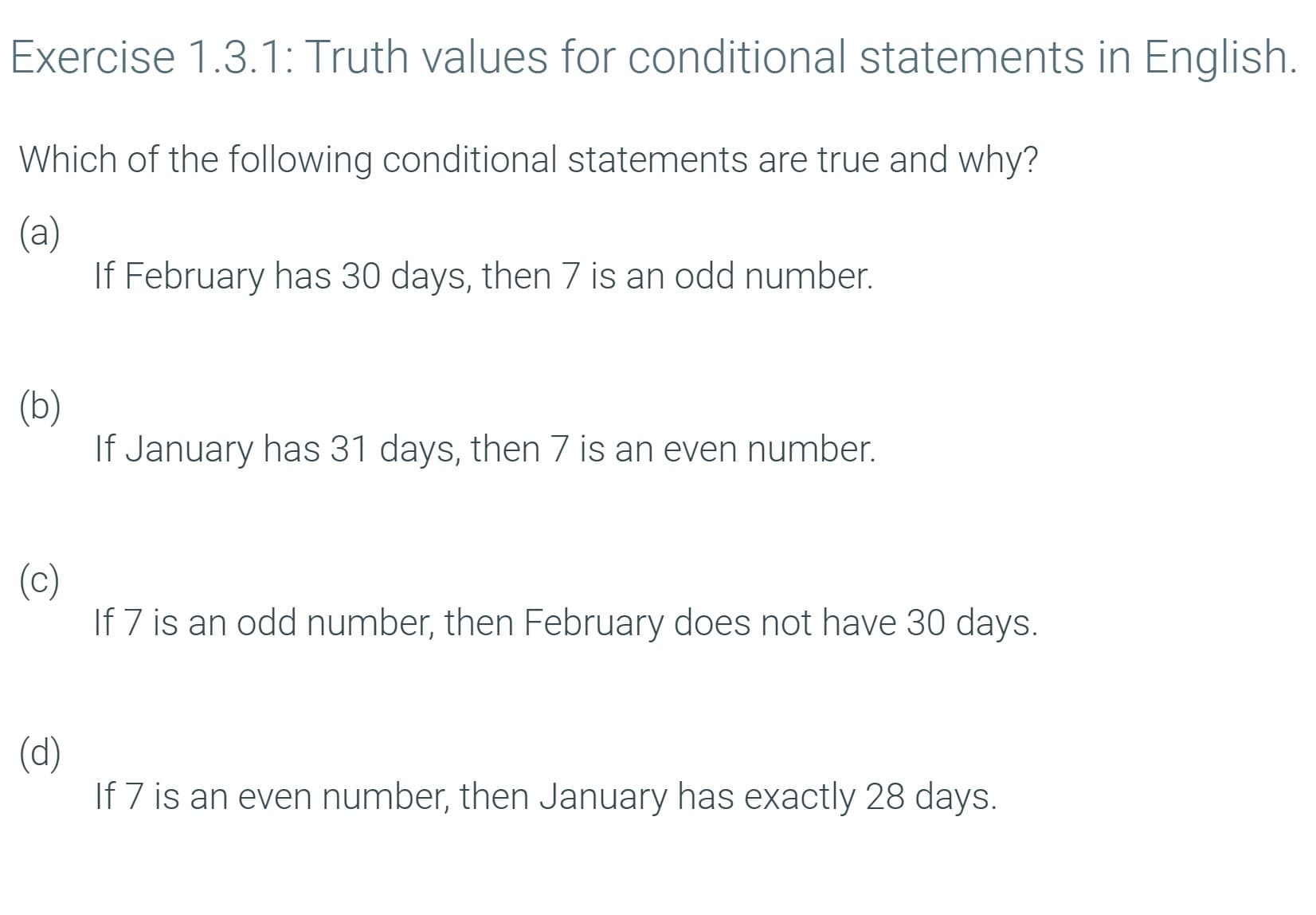 Exercise 1.3.1: Truth values for conditional statements in English.
Which of the following conditional statements are true and why?
(a)
If February has 30 days, then 7 is an odd number.
(b)
If January has 31 days, then 7 is an even number.
(c)
If 7 is an odd number, then February does not have 30 days.
(d)
If 7 is an even number, then January has exactly 28 days.
