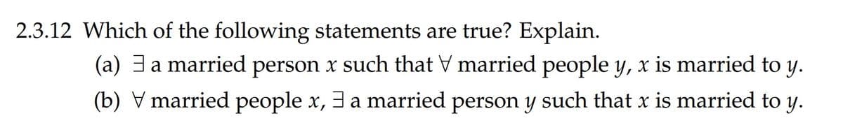 2.3.12 Which of the following statements are true? Explain.
(a) 3a married person x such that V married people y, x is married to y.
(b) V married people x, 3 a married person y such that x is married to y.
